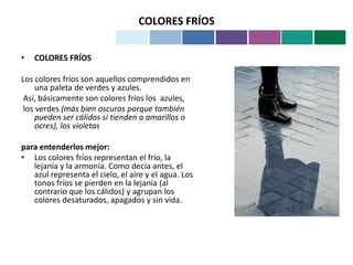 COLORES FRÍOS
• COLORES FRÍOS
Los colores fríos son aquellos comprendidos en
una paleta de verdes y azules.
Así, básicamente son colores fríos los azules,
los verdes (más bien oscuros porque también
pueden ser cálidos si tienden a amarillos o
ocres), los violetas
para entenderlos mejor:
• Los colores fríos representan el frío, la
lejanía y la armonía. Como decía antes, el
azul representa el cielo, el aire y el agua. Los
tonos fríos se pierden en la lejanía (al
contrario que los cálidos) y agrupan los
colores desaturados, apagados y sin vida.
 