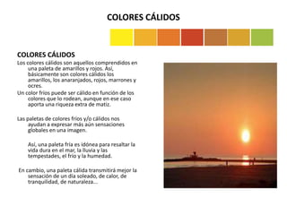 COLORES CÁLIDOS
COLORES CÁLIDOS
Los colores cálidos son aquellos comprendidos en
una paleta de amarillos y rojos. Así,
básicamente son colores cálidos los
amarillos, los anaranjados, rojos, marrones y
ocres.
Un color fríos puede ser cálido en función de los
colores que lo rodean, aunque en ese caso
aporta una riqueza extra de matiz.
Las paletas de colores fríos y/o cálidos nos
ayudan a expresar más aún sensaciones
globales en una imagen.
Así, una paleta fría es idónea para resaltar la
vida dura en el mar, la lluvia y las
tempestades, el frío y la humedad.
En cambio, una paleta cálida transmitirá mejor la
sensación de un día soleado, de calor, de
tranquilidad, de naturaleza...
 