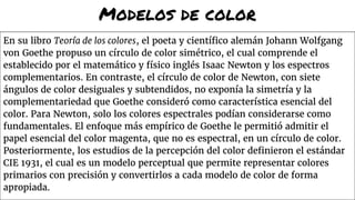 Modelos de color
En su libro Teoría de los colores, el poeta y científico alemán Johann Wolfgang
von Goethe propuso un círculo de color simétrico, el cual comprende el
establecido por el matemático y físico inglés Isaac Newton y los espectros
complementarios. En contraste, el círculo de color de Newton, con siete
ángulos de color desiguales y subtendidos, no exponía la simetría y la
complementariedad que Goethe consideró como característica esencial del
color. Para Newton, solo los colores espectrales podían considerarse como
fundamentales. El enfoque más empírico de Goethe le permitió admitir el
papel esencial del color magenta, que no es espectral, en un círculo de color.
Posteriormente, los estudios de la percepción del color definieron el estándar
CIE 1931, el cual es un modelo perceptual que permite representar colores
primarios con precisión y convertirlos a cada modelo de color de forma
apropiada.
 