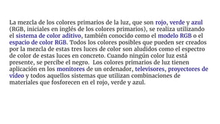 La mezcla de los colores primarios de la luz, que son rojo, verde y azul
(RGB, iniciales en inglés de los colores primarios), se realiza utilizando
el sistema de color aditivo, también conocido como el modelo RGB o el
espacio de color RGB. Todos los colores posibles que pueden ser creados
por la mezcla de estas tres luces de color son aludidos como el espectro
de color de estas luces en concreto. Cuando ningún color luz está
presente, se percibe el negro. Los colores primarios de luz tienen
aplicación en los monitores de un ordenador, televisores, proyectores de
vídeo y todos aquellos sistemas que utilizan combinaciones de
materiales que fosforecen en el rojo, verde y azul.
 