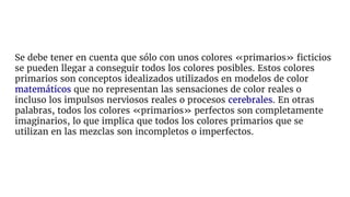 Se debe tener en cuenta que sólo con unos colores «primarios» ficticios
se pueden llegar a conseguir todos los colores posibles. Estos colores
primarios son conceptos idealizados utilizados en modelos de color
matemáticos que no representan las sensaciones de color reales o
incluso los impulsos nerviosos reales o procesos cerebrales. En otras
palabras, todos los colores «primarios» perfectos son completamente
imaginarios, lo que implica que todos los colores primarios que se
utilizan en las mezclas son incompletos o imperfectos.
 