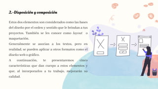 2.-Disposición y composición
Estos dos elementos son considerados como las bases
del diseño por el orden y sentido que le brindan a tus
proyectos. También se les conoce como layout o
maquetación.
Generalmente se asocian a los textos, pero en
realidad, se pueden aplicar a otros formatos como el
diseño web o gráfico.
A continuación, te presentaremos cinco
características que dan cuerpo a estos elementos y
que, al incorporarlos a tu trabajo, mejorarán su
calidad.
 