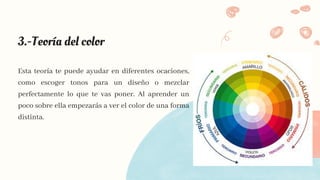 3.-Teoría del color
Esta teoría te puede ayudar en diferentes ocaciones,
como escoger tonos para un diseño o mezclar
perfectamente lo que te vas poner. Al aprender un
poco sobre ella empezarás a ver el color de una forma
distinta.
 