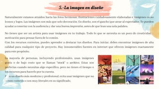 5.-La imagen en diseño
No tienes que ser un artista para usar imágenes en tu trabajo. Todo lo que se necesita es un poco de creatividad y
motivación para pensar fuera de lo común.
Con los recursos correctos, puedes aprender a destacar tus diseños. Para iniciar, debes encontrar imágenes de alta
calidad para cualquier tipo de proyecto. Hay innumerables fuentes en internet que ofrecen imágenes exactamente
para este propósito.
La mayoría de personas, incluyendo profesionales, usan imágenes
gratis o de bajo costo que se llaman “stock” o archivo. Estas son
perfectas cuando necesitas algo específico, pero no tienes el tiempo o
los recursos para hacerlo por tu cuenta.
Para un diseño más moderno y profesional, evita usar imágenes que no
tienen contexto o son muy literales en su significado.
Naturalmente estamos atraídos hacia las fotos hermosas, ilustraciones cuidadosamente elaboradas e imágenes como
íconos y logos. Las imágenes son más que solo decoración. En diseño, son el gancho que atrae al espectador. Te pueden
ayudar a conectar con la audiencia y dar una buena impresión, antes de que lean una sola palabra.
 