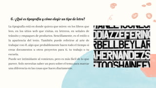 6.-​
¿Qué es tipografía y cómo elegir un tipo de letra?​
La tipografía está en donde quiera que mires: en los libros que
lees, en los sitios web que visitas, en letreros, en señales de
tránsito y empaques de productos. Sencillamente, es el estilo o
la apariencia del texto. También puede referirse al arte de
trabajar con él, algo que probablemente haces todo el tiempo si
creas documentos u otros proyectos para ti, tu trabajo o tu
escuela.
Puede ser intimidante al comienzo, pero es más fácil de lo que
parece. Solo necesitas saber un poco sobre el tema para marcar
una diferencia en las cosas que haces diariamente.
 