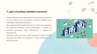 7.-¿Qué es branding o identidad corporativa?
Puedes definirlo como aquello que otras personas piensan de
ti, de tu empresa y de tu producto o servicio. También se le
suele llamar identidad corporativa.
Hay ejemplos de identidad de marca en sitios web, empaques
de productos, diferentes avisos publicitarios e, incluso, en
artículos personales como documentos o tarjetas de
presentación.
Aprender sobre este tema puede ayudarte a tomar mejores
decisiones de diseño, sin importar tu cargo, experiencia o el
medio que uses.
 