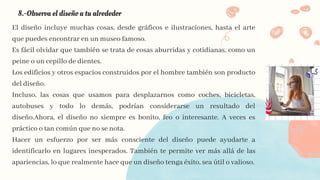 8.-Observa el diseño a tu alrededor
El diseño incluye muchas cosas, desde gráficos e ilustraciones, hasta el arte
que puedes encontrar en un museo famoso.
Es fácil olvidar que también se trata de cosas aburridas y cotidianas, como un
peine o un cepillo de dientes.
Los edificios y otros espacios construidos por el hombre también son producto
del diseño.
Incluso, las cosas que usamos para desplazarnos como coches, bicicletas,
autobuses y todo lo demás, podrían considerarse un resultado del
diseño.Ahora, el diseño no siempre es bonito, feo o interesante. A veces es
práctico o tan común que no se nota.
Hacer un esfuerzo por ser más consciente del diseño puede ayudarte a
identificarlo en lugares inesperados. También te permite ver más allá de las
apariencias, lo que realmente hace que un diseño tenga éxito, sea útil o valioso.
 