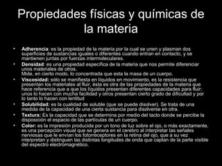Propiedades físicas y químicas de
la materia
• Adherencia: es la propiedad de la materia por la cual se unen y plasman dos
superficies de sustancias iguales o diferentes cuando entran en contacto, y se
mantienen juntas por fuerzas intermoleculares.
• Densidad: es una propiedad específica de la materia que nos permite diferenciar
unos materiales de otros.
Mide, en cierto modo, lo concentrada que esta la masa de un cuerpo.
• Viscosidad: sólo se manifiesta en líquidos en movimiento, es la resistencia que
presentan los materiales al fluir, ésta es otra de las propiedades de la materia que
hace referencia que a que los líquidos presentan diferentes capacidades para fluir;
unos lo hacen con mucha facilidad y otros presentan cierto grado de dificultad y por
lo tanto lo hacen con lentitud
• Solubilidad: es la cualidad de soluble (que se puede disolver). Se trata de una
medida de la capacidad de una cierta sustancia para disolverse en otra.
• Textura: Es la capacidad que se determina por medio del tacto donde se percibe la
disposición el espacio de las partículas de un cuerpo.
• Color: es la impresión producida por un tono de luz sobre el ojo, o más exactamente,
es una percepción visual que se genera en el cerebro al interpretar las señales
nerviosas que le envían los fotorreceptores en la retina del ojo, que a su vez
interpretan y distinguen las distintas longitudes de onda que captan de la parte visible
del espectro electromagnético.
•
 