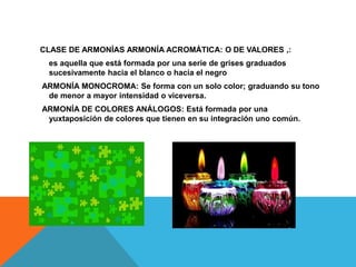 CLASE DE ARMONÍAS ARMONÍA ACROMÁTICA: O DE VALORES ,:
 es aquella que está formada por una serie de grises graduados
 sucesivamente hacia el blanco o hacia el negro
ARMONÍA MONOCROMA: Se forma con un solo color; graduando su tono
 de menor a mayor intensidad o viceversa.
ARMONÍA DE COLORES ANÁLOGOS: Está formada por una
 yuxtaposición de colores que tienen en su integración uno común.
 