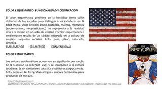 COLOR ESQUEMÁTICO: FUNCIONALIDAD Y CODIFICACIÓN
El color esquemático proviene de la heráldica como color
distintivo de los escudos para distinguir a los caballeros en la
Edad Media. Valor del color como sustancia, materia, cromática
(suprematismo, neoplasticismo) no representa a la realidad
sino a si mismo en un acto de verdad. El color esquemático o
emblemático resulta de un código integrado en la cultura de
amplios conjuntos sociales. Color puro, plano, saturado,
sintético.
EMBLEMÁTICO SEÑALÉTICO CONVENCIONAL
COLOR EMBLEMÁTICO
Los colores emblemáticos conservan su significado por medio
de la tradición (o reiterado uso) y se incorporan a la cultura
cotidiana. Es un simbolismo práctico y utilitario, corporativista.
Color sepia en las fotografías antiguas, colores de bandera para
productos de ese país.
http://1.bp.blogspot.com/-
zxzTM1bDwY4/ULVJoU_FUuI/AAAAAAAAEWI/UmLLjzCzNx4/s320/6a00d8341c630a53ef0147e286ecd2970b-500wi.jpg
 