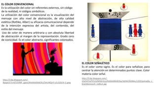 EL COLOR SEÑALÉTICO
Es el color como signo. Es el color para señalizar, para
centrar la atención en determinados puntos clave. Color
materia-color señal.
EL COLOR CONVENCIONAL
Es la utilización del color sin referentes externos, sin código
de la realidad, ni códigos simbólicos.
La utilización del color convencional es la visualización del
mensaje con alto nivel de abstracción, de alta calidad
estética (Rothko, Alber) su eficacia comunicacional depende
de la intención expresiva del artista, del contenido, del
estilo del mensaje.
Uso de color de manera arbitraria y con absoluta libertad
de abstracción al margen de la representación. Grado cero
de iconicidad. Es el color abstracto, significantes coloreados.
http://3.bp.blogspot.com/-
iOal34TjoPY/ULVMIWrGLjI/AAAAAAAAEXw/4dhbCKt6Wec/s320/pohadky_z_
bramborovych_radku1.jpg
http://3.bp.blogspot.com/-
8ipqxUr7cn4/ULVMF_gpxsI/AAAAAAAAEXU/SHchKQrIf-U/s320/c4-2.jpeg
 
