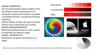GAMAS CROMÁTICAS
Son los denominados colores cálidos y fríos.
Esta división radica simplemente en la
sensación y experiencia humana. La calidez
y la frialdad atiende a sensaciones térmicas
subjetivas.
Colores Cálidos: Colores del rojo al amarillo.
Colores Fríos: Colores del azul al verde.
GAMAS MONOCROMÁTICAS
Diferentes gradaciones de un color cuando
es mezclado con blanco y negro.
GAMAS ACROMATICAS
Gradaciones de grises entre blanco y el
negro.
https://comunicacionvisualincap.wikispaces.com/file/view/color_6.jpg/158071265/color_6.jpg
 