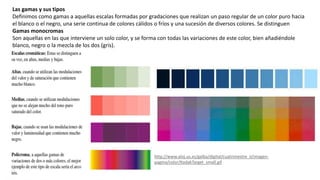 Las gamas y sus tipos
Definimos como gamas a aquellas escalas formadas por gradaciones que realizan un paso regular de un color puro hacia
el blanco o el negro, una serie continua de colores cálidos o fríos y una sucesión de diversos colores. Se distinguen
Gamas monocromas
Son aquellas en las que interviene un solo color, y se forma con todas las variaciones de este color, bien añadiéndole
blanco, negro o la mezcla de los dos (gris).
http://www.aloj.us.es/galba/digital/cuatrimestre_ii/imagen-
pagina/color/KodakTarget_small.gif
 