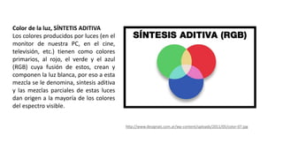 Color de la luz, SÍNTETIS ADITIVA
Los colores producidos por luces (en el
monitor de nuestra PC, en el cine,
televisión, etc.) tienen como colores
primarios, al rojo, el verde y el azul
(RGB) cuya fusión de estos, crean y
componen la luz blanca, por eso a esta
mezcla se le denomina, síntesis aditiva
y las mezclas parciales de estas luces
dan origen a la mayoría de los colores
del espectro visible.
http://www.designals.com.ar/wp-content/uploads/2011/05/color-07.jpg
 