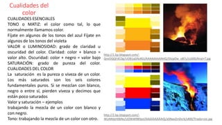 Cualidades del
color
CUALIDADES ESENCIALES
TONO o MATIZ: el color como tal, lo que
normalmente llamamos color.
Fíjate en algunos de los tonos del azul Fíjate en
algunos de los tonos del violeta
VALOR o LUMINOSIDAD: grado de claridad u
oscuridad del color. Claridad: color + blanco =
valor alto. Oscuridad: color + negro = valor bajo
SATURACIÓN: grado de pureza del color.
CUALIDADES DEL COLOR
La saturación es la pureza o viveza de un color.
Los más saturados son los seis colores
fundamentales puros. Si se mezclan con blanco,
negro o entre sí, pierden viveza y decimos que
están poco saturados
Valor y saturación – ejemplos
trabajando la mezcla de un color con blanco y
con negro.
Tono: trabajando la mezcla de un color con otro.
http://2.bp.blogspot.com/-
WLAWdzH06Ns/UO9kW9BYpsI/AAAAAAAAAIQ/aSNaoZmDcrk/s400/Triada+sisi.jpg
http://1.bp.blogspot.com/-
QnxOQQFdCDg/UOB1qGNzKGI/AAAAAAAAAHQ/DtzpOw_oB7c/s1600/Anal+T.jpg
 