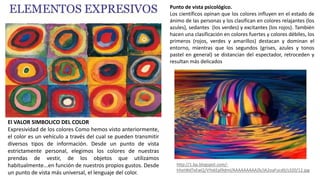El VALOR SIMBOLICO DEL COLOR
Expresividad de los colores Como hemos visto anteriormente,
el color es un vehículo a través del cual se pueden transmitir
diversos tipos de información. Desde un punto de vista
estrictamente personal, elegimos los colores de nuestras
prendas de vestir, de los objetos que utilizamos
habitualmente...en función de nuestros propios gustos. Desde
un punto de vista más universal, el lenguaje del color.
http://1.bp.blogspot.com/-
hhxtWdTxEwQ/VYxkEpl9dmI/AAAAAAAAAZk/JA2oaFucdII/s320/12.jpg
Punto de vista psicológico.
Los científicos opinan que los colores influyen en el estado de
ánimo de las personas y los clasifican en colores relajantes (los
azules), sedantes (los verdes) y excitantes (los rojos). También
hacen una clasificación en colores fuertes y colores débiles, los
primeros (rojos, verdes y amarillos) destacan y dominan el
entorno, mientras que los segundos (grises, azules y tonos
pastel en general) se distancian del espectador, retroceden y
resultan más delicados
 