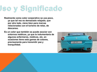 Realmente como color corporativo se usa poco,
   ya que tal vez es demasiado relajado, que
   por otro lado, viene bien para marcas
   relacionadas con el turismo de relax, de
   descanso.
Es un color que también se puede asociar con
   entornos médicos, ya que la indumentaria de
   algunos enfermeros, médicos, etc. en
   ocasiones tiene esta gamas de colores,
   precisamente para transmitir paz y
   tranquilidad.
 