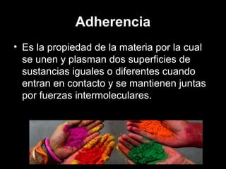 Adherencia
• Es la propiedad de la materia por la cual
se unen y plasman dos superficies de
sustancias iguales o diferentes cuando
entran en contacto y se mantienen juntas
por fuerzas intermoleculares.
 