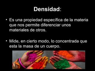 Densidad:
• Es una propiedad específica de la materia
que nos permite diferenciar unos
materiales de otros.
• Mide, en cierto modo, lo concentrada que
esta la masa de un cuerpo.
 