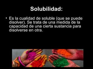 Solubilidad:
• Es la cualidad de soluble (que se puede
disolver). Se trata de una medida de la
capacidad de una cierta sustancia para
disolverse en otra.
 