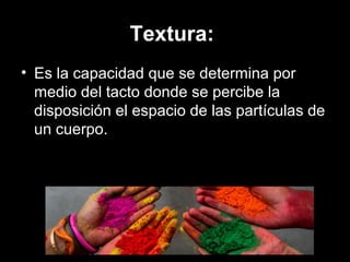 Textura:
• Es la capacidad que se determina por
medio del tacto donde se percibe la
disposición el espacio de las partículas de
un cuerpo.
 