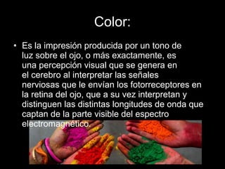Color:
• Es la impresión producida por un tono de
luz sobre el ojo, o más exactamente, es
una percepción visual que se genera en
el cerebro al interpretar las señales
nerviosas que le envían los fotorreceptores en
la retina del ojo, que a su vez interpretan y
distinguen las distintas longitudes de onda que
captan de la parte visible del espectro
electromagnético.
 
