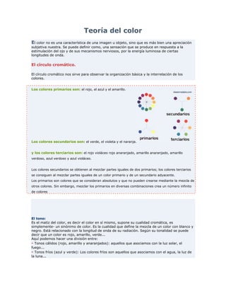 Teoría del color <br />El color no es una característica de una imagen u objeto, sino que es más bien una apreciación subjetiva nuestra. Se puede definir como, una sensación que se produce en respuesta a la estimulación del ojo y de sus mecanismos nerviosos, por la energía luminosa de ciertas longitudes de onda. <br />El círculo cromático.<br />El círculo cromático nos sirve para observar la organización básica y la interrelación de los colores. <br />Los colores primarios son: el rojo, el azul y el amarillo.Los colores secundarios son: el verde, el violeta y el naranja.y los colores terciarios son: el rojo violáceo rojo anaranjado, amarillo anaranjado, amarillo verdoso, azul verdoso y azul violáceo. Los colores secundarios se obtienen al mezclar partes iguales de dos primarios; los colores terciarios se consiguen al mezclar partes iguales de un color primario y de un secundario adyacente.Los primarios son colores que se consideran absolutos y que no pueden crearse mediante la mezcla de otros colores. Sin embargo, mezclar los primarios en diversas combinaciones crea un número infinito de colores <br />El tono:Es el matiz del color, es decir el color en sí mismo, supone su cualidad cromática, es simplemente- un sinónimo de color. Es la cualidad que define la mezcla de un color con blanco y negro. Está relacionado con la longitud de onda de su radiación. Según su tonalidad se puede decir que un color es rojo, amarillo, verde... Aquí podemos hacer una división entre:- Tonos cálidos (rojo, amarillo y anaranjados): aquellos que asociamos con la luz solar, el fuego...- Tonos fríos (azul y verde): Los colores fríos son aquellos que asociamos con el agua, la luz de la luna...<br />Brillantez: Tiene que ver con la intensidad o el nivel de energía. Es la luminosidad de un color (la capacidad de reflejar el blanco), es decir, el brillo. Alude a la claridad u oscuridad de un tono. Es una condición variable, que puede alterar fundamentalmente la apariencia de un color. La luminosidad puede variar añadiendo negro o blanco a un tono.<br />Saturación: Está relacionada con la pureza cromática o falta de dilución con el blanco. Constituye la pureza del color respecto al gris, y depende de la cantidad de blanco presente. Cuanto más saturado está un color, más puro es y menos mezcla de gris posee.<br />La psicología del color<br />Los colores despiertan respuestas emocionales específicas en las personas.<br />El factor psicológico está formado por las diferentes impresiones que emanan del ambiente creado por el color, que pueden ser de calma, de recogimiento, de plenitud, de alegría, opresión, violencia... La psicología de los colores fue ampliamente estudiada por <br />Colores cálidos El ardiente remite al rojo de máxima saturación en el círculo cromático; es el rojo en su estado más intenso.Los colores ardientes se proyectan hacia fuera y atraen la atención. Por esta razón, a menudo se usa el rojo en letreros y el diseño gráfico. Los colores ardientes son fuertes y agresivos, y parecen vibrar dentro de su espacio propio. El poder de los colores ardientes afecta a la gente de muchas maneras, tales como el aumento de la presión sanguínea y la estimulación del sistema nervioso. Colores fríos El frío remite al azul en su máxima saturación. En su estado mas brillante es dominante y fuerte. Los colores fríos nos recuerdan el hielo y la nieve. Los sentimientos generados por los colores fríos azul, verde y verde azulado son opuestos a los generados por los colores ardientes; el azul frío aminora el metabolismo y aumenta nuestra sensación de calmaColores claros Los colores claros son los pasteles más pálidos. Toman su claridad de una ausencia de color visible en su composición, son casi transparentes. Cuando la claridad aumenta, las variaciones entre los distintos tonos disminuyen.Los colores claros descubren los alrededores y sugieren liviandad, descanso, suavidad y fluidez. Se parecen a las cortinas transparentes de una ventana, y envían un mensaje de distensión. Son el color marfil, rosa, celeste, beige ... Colores oscuros Los colores oscuros son tonos que contienen negro en su composición. Encierran el espacio y lo hacen parecer más pequeño. Los colores oscuros son concentrados y serios en su efecto. En cuanto a las estaciones, sugieren el otoño y el invierno. Combinar juntos los claros y los oscuros es una manera común y dramática de representar los opuestos de la naturaleza, tales como el día y la noche. Colores brillantes La claridad de los colores brillantes se logra por la omisión del gris o el negro. Los colores azules, rojos, amarillos y naranjas son colores de brillo pleno. Los colores brillantes son vívidos y atraen la atención. Un bus escolar amarillo, un racimo de globos de colores, el rojo de la nariz de un payaso nunca pasan inadvertidos. Estimulantes y alegres, los colores brillantes son colores perfectos para ser utilizados en envases, moda y publicidad <br />Blanco. Se halla en el extremo de la gama de los grises.. Es un color latente por su capacidad de potenciar los otros colores vecinos. El blanco puede expresar paz, soleado, feliz, activo, puro e inocente. <br />Negro. Al igual que el blanco, también se encuentra en el extremo de la gama de grises. Es el símbolo del silencio, del misterio y, en ocasiones, puede significar impuro y maligno. Confiere nobleza y elegancia, sobre todo cuando es brillante. <br />Gris. Simboliza la indecisión y la ausencia de energía, expresa duda y melancolía. Los colores metálicos tienen una imagen lustrosa, adoptando las cualidades de los metales que representan. Dan impresión de frialdad metálica, pero también dan sensación de brillantez, lujo, elegancia, por su asociación con los metales preciosos. <br />AmarilloEs el color más luminoso, más cálido, ardiente y expansivo. Es el color del sol, de la luz y del oro, y como tal es violento, intenso y agudo. Suelen interpretarse como animados, joviales, excitantes, afectivos e impulsivos. <br />Naranja Posee fuerza activa, radiante y expansiva. Tiene un carácter acogedor, cálido, estimulante y una cualidad dinámica muy positiva y energética.<br />Rojo.Significa la vitalidad, es el color de la sangre, de la pasión, de la fuerza bruta y del fuego. Está ligado al principio de la vida, expresa la sensualidad, la virilidad, la energía; es exultante y agresivo. El rojo es el símbolo de la pasión ardiente y desbordada, de la sexualidad y el erotismo.<br />Azul.Es el símbolo de la profundidad. Inmaterial y frío, suscita una predisposición favorable. La sensación de placidez que provoca el azul es distinta de la calma o reposo terrestres, propios del verde. Expresa armonía, amistad, fidelidad, serenidad, sosiego... y posee la virtud de crear la ilusión óptica de retroceder. Este color se asocia con el cielo, el mar y el aire. El azul claro puede sugerir optimismo.<br />Violeta.Es el color de la templanza, de la lucidez y de la reflexión. Es místico, melancólico y podría representar también la introversión. <br />Verde.Es el color más tranquilo y sedante. Evoca la vegetación, el frescor y la naturaleza. Es el color de la calma indiferente: no transmite alegría, tristeza o pasión. Cuando algo reverdece suscita la esperanza de una vida renovada.<br />Marrón.Es un color masculino, severo, confortable. Es evocador del ambiente local otoñal y da la impresión de gravedad y equilibrio. Es el color realista, tal vez porque es el color de la tierra que pisamos.<br />Importancia del color <br />- El color es uno de los medios más subjetivos con el que cuenta el diseñador.- Tiene mucho poder de atracción o rechazo dependiendo del uso que se le dé.- Los colores también dan sensación de movimiento.- Las emociones, sensaciones, y en definitiva todo lo que los colores pueden llegar a expresar y hacer sentir al espectador forma parte fundamental de la base de un buen diseño.- El color, como elemento claramente evidenciado de nuestro diseño, puede ser la clave de nuestro éxito. Tanto si pensamos como si no, si nos damos cuenta o no de ello, estamos cargando de significados cuando elegimos un color.<br />