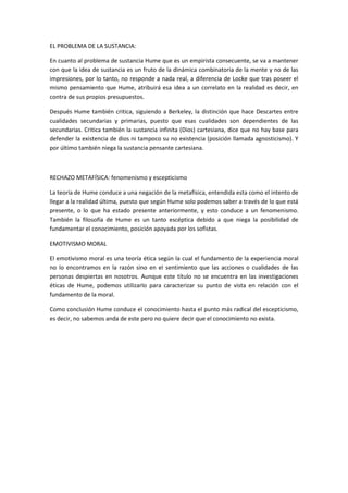 EL PROBLEMA DE LA SUSTANCIA:
En cuanto al problema de sustancia Hume que es un empirista consecuente, se va a mantener
con que la idea de sustancia es un fruto de la dinámica combinatoria de la mente y no de las
impresiones, por lo tanto, no responde a nada real, a diferencia de Locke que tras poseer el
mismo pensamiento que Hume, atribuirá esa idea a un correlato en la realidad es decir, en
contra de sus propios presupuestos.
Después Hume también critica, siguiendo a Berkeley, la distinción que hace Descartes entre
cualidades secundarias y primarias, puesto que esas cualidades son dependientes de las
secundarias. Critica también la sustancia infinita (Dios) cartesiana, dice que no hay base para
defender la existencia de dios ni tampoco su no existencia (posición llamada agnosticismo). Y
por último también niega la sustancia pensante cartesiana.
RECHAZO METAFÍSICA: fenomenismo y escepticismo
La teoría de Hume conduce a una negación de la metafísica, entendida esta como el intento de
llegar a la realidad última, puesto que según Hume solo podemos saber a través de lo que está
presente, o lo que ha estado presente anteriormente, y esto conduce a un fenomenismo.
También la filosofía de Hume es un tanto escéptica debido a que niega la posibilidad de
fundamentar el conocimiento, posición apoyada por los sofistas.
EMOTIVISMO MORAL
El emotivismo moral es una teoría ética según la cual el fundamento de la experiencia moral
no lo encontramos en la razón sino en el sentimiento que las acciones o cualidades de las
personas despiertas en nosotros. Aunque este título no se encuentra en las investigaciones
éticas de Hume, podemos utilizarlo para caracterizar su punto de vista en relación con el
fundamento de la moral.
Como conclusión Hume conduce el conocimiento hasta el punto más radical del escepticismo,
es decir, no sabemos anda de este pero no quiere decir que el conocimiento no exista.
 