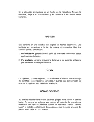 Ej: la atracción gravitacional es un hecho de la naturaleza; Newton lo
descubre, llega a su conocimiento y lo comunica a los demás seres
humanos.




                               HIPÓTESIS



Esta consiste en una conjetura que explica los hechos observados. Las
hipótesis son corregibles a la luz de nuevos conocimientos. Hay dos
caminos para su formulación:

1. Por inducción, generalizando a partir de una cierta cantidad de casos
   particulares estudiados.

2. Por analogía. La teoría ondulatoria de la luz le fue sugerida a Hugens
   por las olas en sus desplazamientos.



                                 TEORÍA



L a hipótesis, por ser conjetura, no es cierta en sí misma, pero el trabajo
del científico es demostrar su veracidad, y cuando esta demostración se
alcanza, la hipótesis se convierte en una teoría.



                          MÉTODO CIENTÍFICO



 El término método viene de dos palabras griegas: meta y odós = camino
hacia. En general se entiende por método el conjunto de operaciones
ordenadas con que se pretende obtener un resultado. Siendo “camino
hacia”, el método es el conjunto de operaciones que llevan de un punto de
partida a una meta: el conocimiento.
 