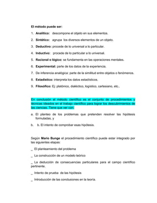 El método puede ser:

1. Analítico: descompone el objeto en sus elementos.

2. Sintético: agrupa los diversos elementos de un objeto.

3. Deductivo: procede de lo universal a lo particular.

4. Inductivo: procede de lo particular a lo universal.

5. Racional o lógico: se fundamenta en las operaciones mentales.

6. Experimental: parte de los datos de la experiencia.

7. De inferencia analógica: parte de la similitud entre objetos o fenómenos.

8. Estadístico: interpreta los datos estadísticos.

9. Filosófico: Ej: platónico, dialéctico, logístico, cartesiano, etc..



En conclusión el método científico es el conjunto de procedimientos y
técnicas ideados en el trabajo científico para lograr los descubrimientos de
las ciencias. Tiene que ver con:

a. El planteo de los problemas que pretenden resolver las hipótesis
   formuladas, y

b.   b. El intento de comprobar esas hipótesis.



Según Mario Bunge el procedimiento científico puede estar integrado por
las siguientes etapas:

_ El planteamiento del problema

_ La construcción de un modelo teórico

_ La deducción de consecuencias particulares para el campo científico
pertinente.

_ Intento de prueba de las hipótesis

_ Introducción de las conclusiones en la teoría.
 
