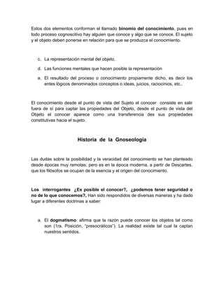 Estos dos elementos conforman el llamado binomio del conocimiento, pues en
todo proceso cognoscitivo hay alguien que conoce y algo que se conoce. El sujeto
y el objeto deben ponerse en relación para que se produzca el conocimiento.



   c. La representación mental del objeto.

   d. Las funciones mentales que hacen posible la representación

   e. El resultado del proceso o conocimiento propiamente dicho, es decir los
      entes lógicos denominados conceptos o ideas, juicios, raciocinios, etc..



El conocimiento desde el punto de vista del Sujeto el conocer consiste en salir
fuera de sí para captar las propiedades del Objeto, desde el punto de vista del
Objeto el conocer aparece como una transferencia des sus propiedades
constitutivas hacia el sujeto.



                       Historia de la Gnoseología


Las dudas sobre la posibilidad y la veracidad del conocimiento se han planteado
desde épocas muy remotas; pero es en la época moderna, a partir de Descartes,
que los filósofos se ocupan de la esencia y el origen del conocimiento.



Los interrogantes ¿Es posible el conocer?, ¿podemos tener seguridad o
no de lo que conocemos?, Han sido respondidos de diversas maneras y ha dado
lugar a diferentes doctrinas a saber:



   a. El dogmatismo: afirma que la razón puede conocer los objetos tal como
      son (1ra. Posición, “presocráticos”). La realidad existe tal cual la captan
      nuestros sentidos.
 