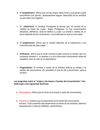 b. El escepticismo: Afirma que no hay ningún saber firme y que jamás puede
      encontrarse una opinión absolutamente segura. Desconfía de los sentidos
      ya que estos nos engañan.



   c. El relativismo: lo introdujo Protágoras al afirmar que “el hombre es la
      medida de todas las cosas”. Según Protágoras, no hay conocimientos
      absolutos, definitivos, todo es relativo a y para. La verdad o validez de un
      juicio depende de las condiciones o circunstancias en que es enunciado.



   d. El subjetivismo: afirma que la verdad depende de la experiencia y las
      circunstancias de cada sujeto.



   e. Criticismo: afirma que la razón humana puede conocer la verdad, pero es
      necesario someter a un examen y a una critica todo conocimiento antes de
      aceptarlo, para no caer en el dogmatismo.



   f. Pragmatismo: El hombre a través de la práctica deduce la verdad y la
      validez del conocimiento. Es verdadero lo que es útil y provechoso para el
      hombre.



Las preguntas sobre el “origen y las bases o fuentes del conocimiento”, han
dado lugar a las siguientes doctrinas:



  a. Racionalismo: Afirma que la razón es la fuente y base del conocimiento.



  b. Empirismo: sostiene que la experiencia es la fuente del conocimiento
     humano. Todo contenido del pensamiento proviene de los sentidos, externos
     (sensaciones) o internos (reflexión, sentimientos).
 