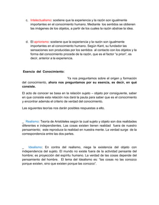 c. Intelectualismo: sostiene que la experiencia y la razón son igualmente
     importantes en el conocimiento humano. Mediante los sentidos se obtienen
     las imágenes de los objetos, a partir de los cuales la razón abstrae la idea.



  d. El apriorismo: sostiene que la experiencia y la razón son igualmente
     importantes en el conocimiento humano. Según Kant, su fundador las
     sensaciones son producidas por los sentidos al contacto con los objetos y la
     forma del conocimiento procede de la razón, que es el factor “a priori”, es
     decir, anterior a la experiencia.



Esencia del Conocimiento:

                             Ya nos preguntamos sobre el origen y formación
del conocimiento, ahora nos preguntamos por su esencia, es decir, en qué
consiste.

El acto de conocer se basa en la relación sujeto – objeto por consiguiente, saber
en que consiste esta relación nos dará la pauta para saber que es el conocimiento
y encontrar además el criterio de verdad del conocimiento.

Las siguientes teorías nos darán posibles respuestas a ello.



_ Realismo: Teoría de Aristóteles según la cual sujeto y objeto son dos realidades
diferentes e independientes. Las cosas existen tienen realidad fuera de nuestro
pensamiento; este reproduce la realidad en nuestra mente. La verdad surge de la
correspondencia entre las dos partes.



_ Idealismo: En contra del realismo, niega la existencia del objeto con
independencia del sujeto. El mundo no existe fuera de la actividad pensante del
hombre; es proyección del espíritu humano. La verdad de las cosas depende del
pensamiento del hombre. El lema del Idealismo es: “las cosas no las conozco
porque existen, sino que existen porque las conozco”.
 