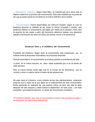 _ Materialismo dialéctico: Según Karls Marx lo material que es lo único real, lo
objetivo determina el proceso del conocimiento. Este esta mediado por la praxis de
ahí que la praxis social se convierta en el criterio definitivo de la verdad.



_ Fenomenología: Teoría desarrollada por Edmund Husserl, según la cual no
podemos alcanzar la realidad de las cosas en forma inmediata o directa, sólo
podemos obtener el conocimiento del objeto por medio de la intuición. Para intuir
la esencia de las cosas a partir del fenómeno debemos realizar una reducción
(epojé) o eliminación de todos los datos del sentido común y la experiencia.




              Immanuel Kant y el problema del Conocimiento


Fundador del criticismo. Según Kant, el conocimiento esta conformado por la
síntesis entre la propuesta racionalista y la propuesta empirista.

Para el racionalismo, el conocimiento se produce gracias a la existencia de idea

“a priori” en la mente humana, es decir, ideas existentes por sí en la mente de
cada persona.

Pero al mismo tiempo existe algo real en el mundo de los fenómenos que se
conoce y viene a nuestra mente a través de las sensaciones.



De este modo el criticismo, como síntesis de los dos planteamientos anteriores
propone que la razón es la que opera en el ordenamiento de todo conocimiento.
Dicha operación es realizada de una manera crítica, es decir que ella se debe
despojar de todo prejuicio y debe buscar la objetividad en todo juicio y en toda
propuesta que pretenda alcanzar el grado de conocimiento verdadero.



“El criticismo plantea que hay un conocimiento “a priori” que se pone en juego y
se enriquece en cada nueva experiencia”
 