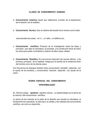 CLASES DE CONOCIMIENTO HUMANO



a. Conocimiento empírico; Aquel que obtenemos a través de la experiencia,
   de la relación con la realidad.



b. Conocimiento técnico; Que se obtiene del estudio de la manera como están



   estructuradas las cosas: un t.v., un radio, un teléfono etc..



c. Conocimiento científico; Producto de la investigación sobre las leyes y
   principios que rigen la naturaleza, la sociedad, y la constitución física de todos
   los seres para poder controlarlos y obtener de ellos mayor utilidad.



d. Conocimiento filosófico; El cual procura descubrir las causas últimas y los
   primeros principios de la realidad, indaga por el sentido de la existencia tanto
   del hombre como de los demás seres.

Con frecuencia se distingue también entre conocimiento “sensible”, adquirido con
la ayuda de los sentidos, y conocimiento “racional”, adquirido con ayuda de la
razón.



                   TEORIA ESPECIAL DEL CONOCIMIENTO

                               “EPISTEMOLOGÍA”



EL Término griego episteme significa ciencia. La epistemología es la teoría de
la ciencia o del conocimiento científico.

La teoría de las ciencias es la parte de la filosofía que estudia la naturaleza, el
fundamento los caracteres, la estructura, la validez y los métodos del conocimiento
científico, así como su desarrollo.
 