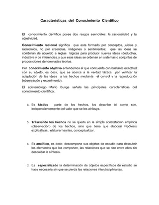 Características del Conocimiento Científico


El conocimiento científico posee dos rasgos esenciales: la racionalidad y la
objetividad.

Conocimiento racional significa que esta formado por conceptos, juicios y
raciocinios, no por creencias, imágenes o sentimientos; que las ideas se
combinan de acuerdo a reglas lógicas para producir nuevas ideas (deductiva,
inductiva y de inferencia), y que esas ideas se ordenan en sistemas o conjuntos de
proposiciones denominadas teorías.

Por conocimiento objetivo entendemos el que concuerda con bastante exactitud
con su objeto, es decir, que se acerca a la verdad fáctica por verificar la
adaptación de las ideas a los hechos mediante el control y la reproducción
(observación y experimento).

El epistemólogo Mario Bunge señala las principales características del
conocimiento científico:



   a. Es fáctico    parte de los hechos, los describe tal como son,
      independientemente del valor que se les atribuya.



   b. Trasciende los hechos no se queda en la simple constatación empírica
      (observación) de los hechos, sino que tiene que elaborar hipótesis
      explicativas, elaborar teorías, conceptualizar.



   c. Es analítico, es decir, descompone sus objetos de estudio para descubrir
      los elementos que los componen, las relaciones que se dan entre ellos sin
      descuidar la síntesis.



   d. Es especializado la determinación de objetos específicos de estudio se
      hace necesaria sin que se pierda las relaciones interdisciplinarias.
 