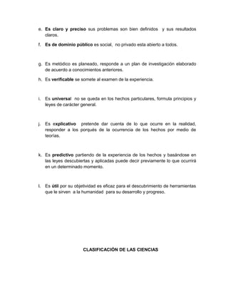 e. Es claro y preciso sus problemas son bien definidos y sus resultados
   claros.

f. Es de dominio público es social, no privado esta abierto a todos.



g. Es metódico es planeado, responde a un plan de investigación elaborado
   de acuerdo a conocimientos anteriores.

h. Es verificable se somete al examen de la experiencia.



i. Es universal no se queda en los hechos particulares, formula principios y
   leyes de carácter general.



j. Es explicativo pretende dar cuenta de lo que ocurre en la realidad,
   responder a los porqués de la ocurrencia de los hechos por medio de
   teorías.



k. Es predictivo partiendo de la experiencia de los hechos y basándose en
   las leyes descubiertas y aplicadas puede decir previamente lo que ocurrirá
   en un determinado momento.



l. Es útil por su objetividad es eficaz para el descubrimiento de herramientas
   que le sirven a la humanidad para su desarrollo y progreso.




                      CLASIFICACIÓN DE LAS CIENCIAS
 
