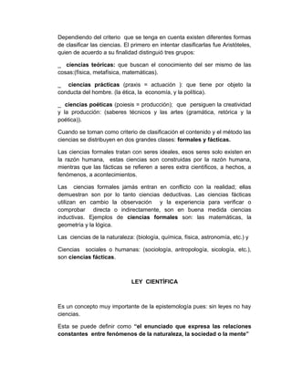 Dependiendo del criterio que se tenga en cuenta existen diferentes formas
de clasificar las ciencias. El primero en intentar clasificarlas fue Aristóteles,
quien de acuerdo a su finalidad distinguió tres grupos:

_ ciencias teóricas: que buscan el conocimiento del ser mismo de las
cosas:(física, metafísica, matemáticas).

_ ciencias prácticas (praxis = actuación ): que tiene por objeto la
conducta del hombre. (la ética, la economía, y la política).

_ ciencias poéticas (poiesis = producción); que persiguen la creatividad
y la producción: (saberes técnicos y las artes (gramática, retórica y la
poética)).

Cuando se toman como criterio de clasificación el contenido y el método las
ciencias se distribuyen en dos grandes clases: formales y fácticas.

Las ciencias formales tratan con seres ideales, esos seres solo existen en
la razón humana, estas ciencias son construidas por la razón humana,
mientras que las fácticas se refieren a seres extra científicos, a hechos, a
fenómenos, a acontecimientos.

Las ciencias formales jamás entran en conflicto con           la realidad; ellas
demuestran son por lo tanto ciencias deductivas. Las           ciencias fácticas
utilizan en cambio la observación y la experiencia             para verificar o
comprobar directa o indirectamente, son en buena               medida ciencias
inductivas. Ejemplos de ciencias formales son: las             matemáticas, la
geometría y la lógica.

Las ciencias de la naturaleza: (biología, química, física, astronomía, etc.) y

Ciencias sociales o humanas: (sociología, antropología, sicología, etc.),
son ciencias fácticas.



                              LEY CIENTÍFICA



Es un concepto muy importante de la epistemología pues: sin leyes no hay
ciencias.

Esta se puede definir como “el enunciado que expresa las relaciones
constantes entre fenómenos de la naturaleza, la sociedad o la mente”
 