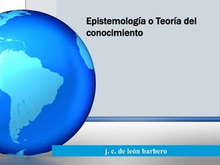 Epistemología o Teoría del
conocimiento




    j. c. de león barbero
 