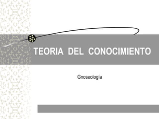 TEORIA DEL CONOCIMIENTO
Gnoseología
 