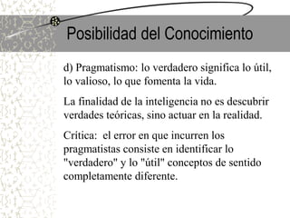 Posibilidad del Conocimiento
d) Pragmatismo: lo verdadero significa lo útil,
lo valioso, lo que fomenta la vida.
La finalidad de la inteligencia no es descubrir
verdades teóricas, sino actuar en la realidad.
Crítica: el error en que incurren los
pragmatistas consiste en identificar lo
"verdadero" y lo "útil" conceptos de sentido
completamente diferente.
 