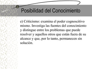 Posibilidad del Conocimiento
e) Criticismo: examina el poder cognoscitivo
mismo. Investiga las fuentes del conocimiento
y distingue entre los problemas que puede
resolver y aquellos otros que están fuera de su
alcance y que, por lo tanto, permanecen sin
solución.
 