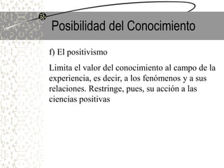 Posibilidad del Conocimiento
f) El positivismo
Limita el valor del conocimiento al campo de la
experiencia, es decir, a los fenómenos y a sus
relaciones. Restringe, pues, su acción a las
ciencias positivas
 