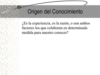 Origen del Conocimiento
¿Es la experiencia, es la razón, o son ambos
factores los que colaboran en determinada
medida para nuestro conocer?
 