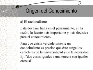 Origen del Conocimiento
a) El racionalismo
Esta doctrina halla en el pensamiento, en la
razón, la fuente más importante y más decisiva
para el conocimiento
Para que exista verdaderamente un
conocimiento es preciso que éste tenga los
caracteres de la universalidad y de la necesidad
Ej: "dos cosas iguales a una tercera son iguales
entre sí”
 