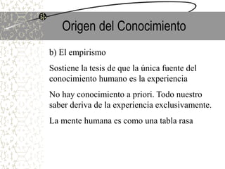 Origen del Conocimiento
b) El empirismo
Sostiene la tesis de que la única fuente del
conocimiento humano es la experiencia
No hay conocimiento a priori. Todo nuestro
saber deriva de la experiencia exclusivamente.
La mente humana es como una tabla rasa
 