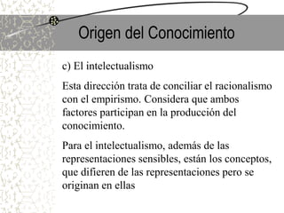 Origen del Conocimiento
c) El intelectualismo
Esta dirección trata de conciliar el racionalismo
con el empirismo. Considera que ambos
factores participan en la producción del
conocimiento.
Para el intelectualismo, además de las
representaciones sensibles, están los conceptos,
que difieren de las representaciones pero se
originan en ellas
 