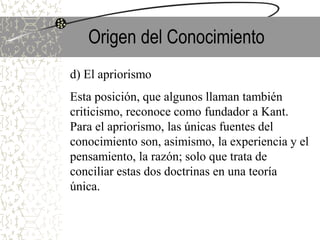 Origen del Conocimiento
d) El apriorismo
Esta posición, que algunos llaman también
criticismo, reconoce como fundador a Kant.
Para el apriorismo, las únicas fuentes del
conocimiento son, asimismo, la experiencia y el
pensamiento, la razón; solo que trata de
conciliar estas dos doctrinas en una teoría
única.
 