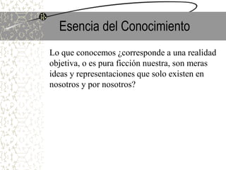 Esencia del Conocimiento
Lo que conocemos ¿corresponde a una realidad
objetiva, o es pura ficción nuestra, son meras
ideas y representaciones que solo existen en
nosotros y por nosotros?
 