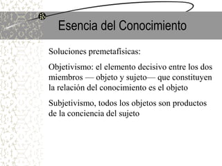 Esencia del Conocimiento
Soluciones premetafísicas:
Objetivismo: el elemento decisivo entre los dos
miembros — objeto y sujeto— que constituyen
la relación del conocimiento es el objeto
Subjetivismo, todos los objetos son productos
de la conciencia del sujeto
 